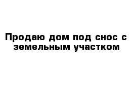 Продаю дом под снос с земельным участком